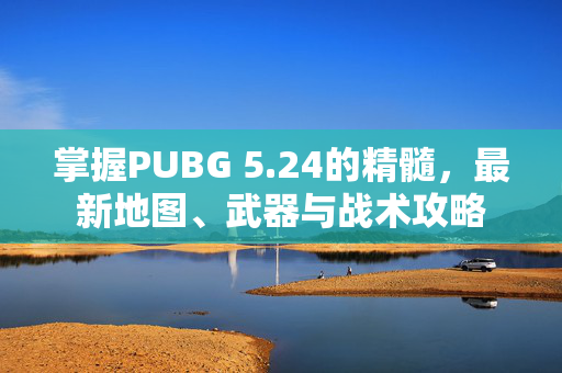 掌握PUBG 5.24的精髓，最新地图、武器与战术攻略