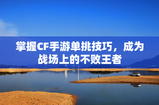 掌握CF手游单挑技巧，成为战场上的不败王者