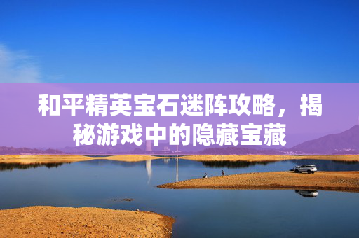 和平精英宝石迷阵攻略，揭秘游戏中的隐藏宝藏