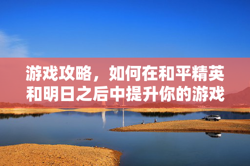 游戏攻略，如何在和平精英和明日之后中提升你的游戏体验