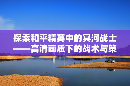 探索和平精英中的冥河战士——高清画质下的战术与策略