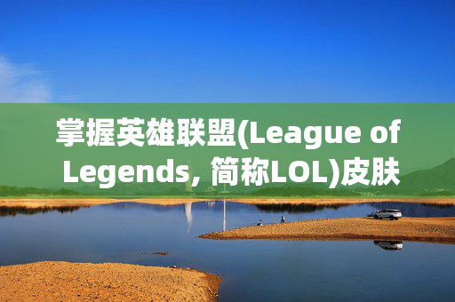 掌握英雄联盟(League of Legends, 简称LOL)皮肤修改技巧，让你的游戏体验更上一层楼