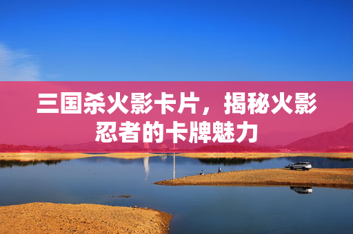 三国杀火影卡片，揭秘火影忍者的卡牌魅力