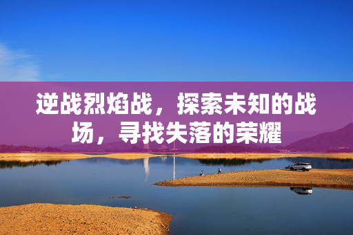 逆战烈焰战，探索未知的战场，寻找失落的荣耀
