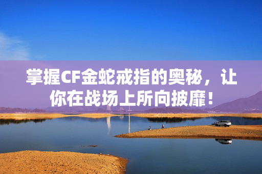 掌握CF金蛇戒指的奥秘，让你在战场上所向披靡！