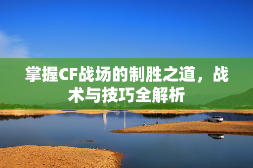 掌握CF战场的制胜之道，战术与技巧全解析