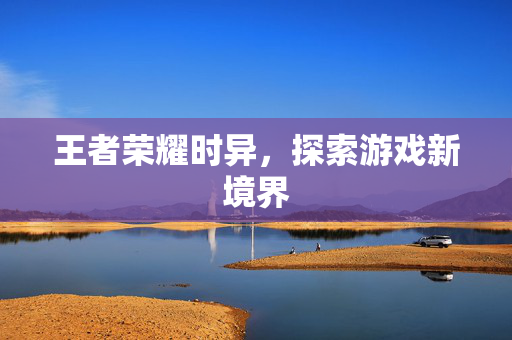 王者荣耀时异，探索游戏新境界