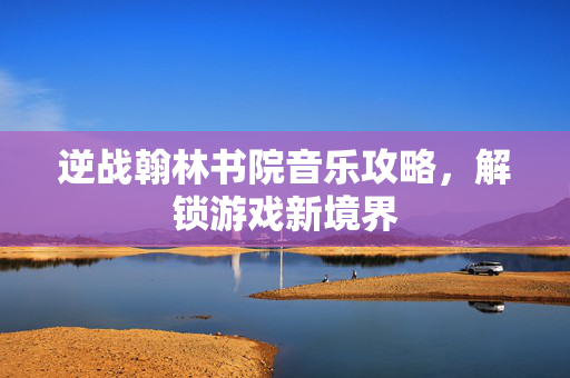 逆战翰林书院音乐攻略，解锁游戏新境界