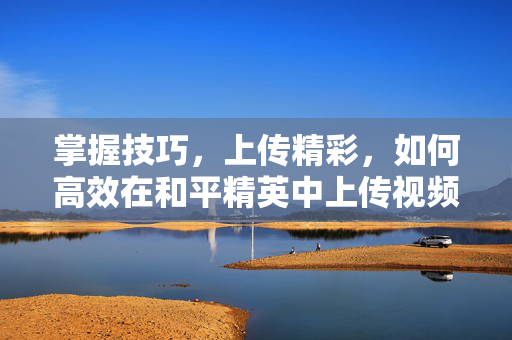 掌握技巧，上传精彩，如何高效在和平精英中上传视频