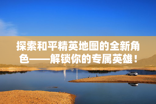探索和平精英地图的全新角色——解锁你的专属英雄！