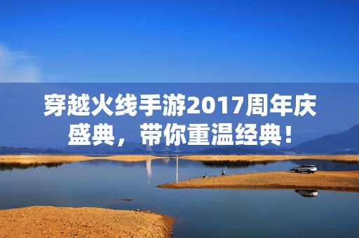 穿越火线手游2017周年庆盛典，带你重温经典！