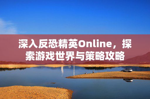 深入反恐精英Online,探索游戏世界与策略攻略 深入反恐精英Online,探索游戏世界与策略攻略