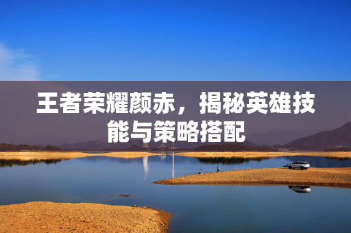王者荣耀颜赤，揭秘英雄技能与策略搭配