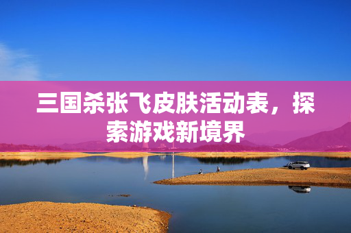 三国杀张飞皮肤活动表，探索游戏新境界