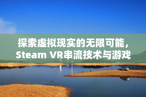 探索虚拟现实的无限可能，Steam VR串流技术与游戏攻略