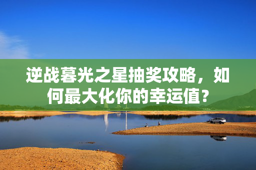 逆战暮光之星抽奖攻略，如何最大化你的幸运值？