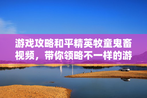 游戏攻略和平精英牧童鬼畜视频，带你领略不一样的游戏乐趣！