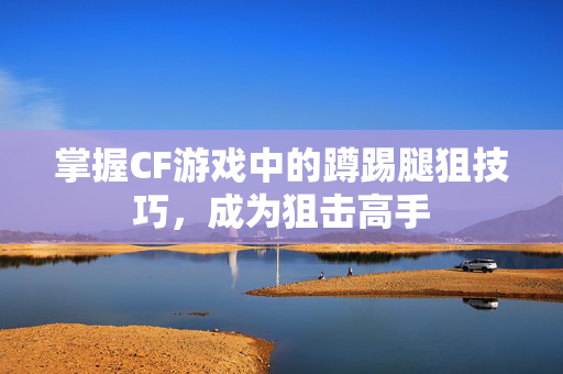 掌握CF游戏中的蹲踢腿狙技巧，成为狙击高手