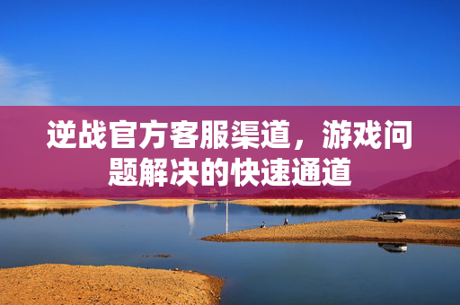 逆战官方客服渠道，游戏问题解决的快速通道