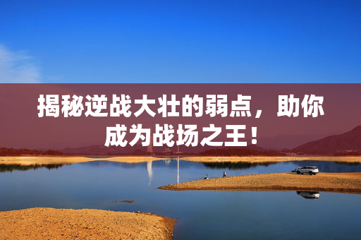 揭秘逆战大壮的弱点，助你成为战场之王！