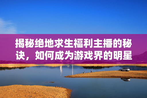 揭秘绝地求生福利主播的秘诀，如何成为游戏界的明星？
