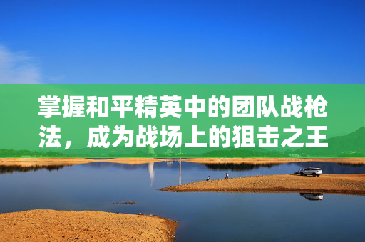 掌握和平精英中的团队战枪法，成为战场上的狙击之王