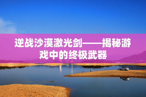 逆战沙漠激光剑——揭秘游戏中的终极武器