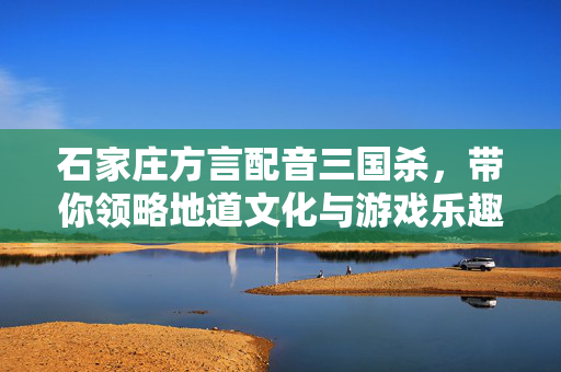 石家庄方言配音三国杀，带你领略地道文化与游戏乐趣的完美结合