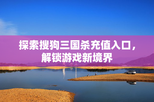 探索搜狗三国杀充值入口，解锁游戏新境界