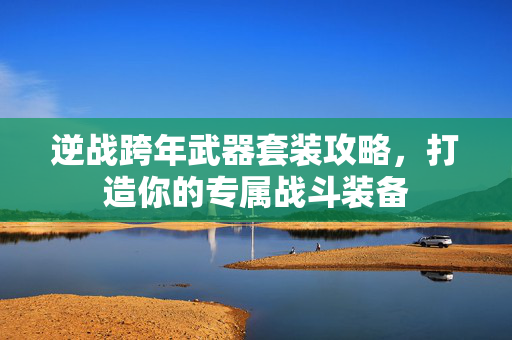 逆战跨年武器套装攻略，打造你的专属战斗装备