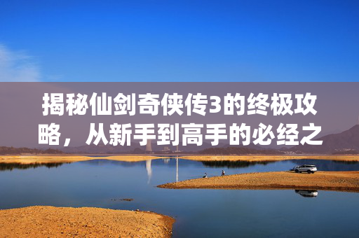揭秘仙剑奇侠传3的终极攻略，从新手到高手的必经之路