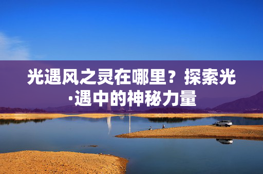 光遇风之灵在哪里?探索光·遇中的神秘力量 光遇风之灵在哪里?探索光·遇中的神秘力量