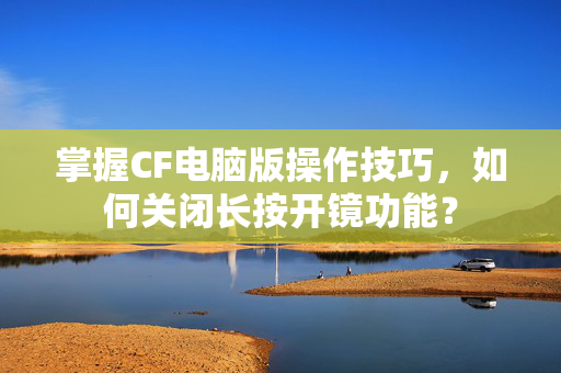 掌握CF电脑版操作技巧，如何关闭长按开镜功能？