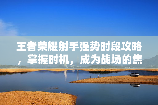 王者荣耀射手强势时段攻略，掌握时机，成为战场的焦点