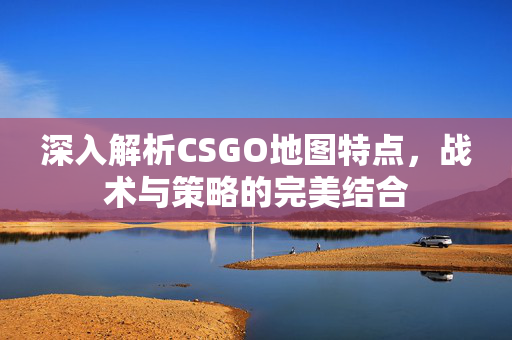 深入解析CSGO地图特点，战术与策略的完美结合