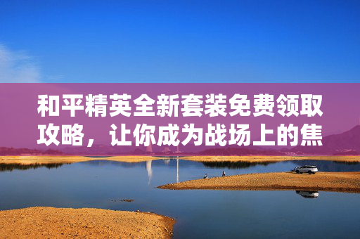和平精英全新套装免费领取攻略，让你成为战场上的焦点！