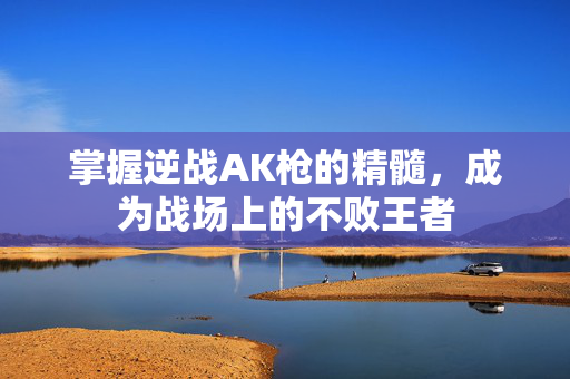 掌握逆战AK枪的精髓，成为战场上的不败王者