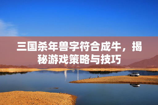 三国杀年兽字符合成牛，揭秘游戏策略与技巧