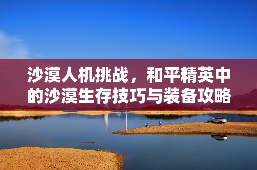 沙漠人机挑战，和平精英中的沙漠生存技巧与装备攻略