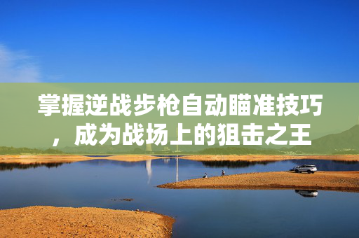 掌握逆战步枪自动瞄准技巧，成为战场上的狙击之王
