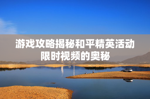 游戏攻略揭秘和平精英活动限时视频的奥秘