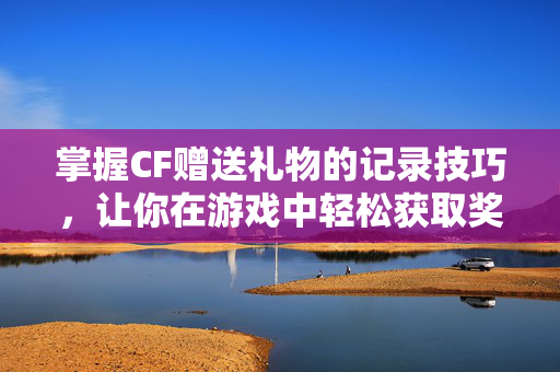 掌握CF赠送礼物的记录技巧，让你在游戏中轻松获取奖励
