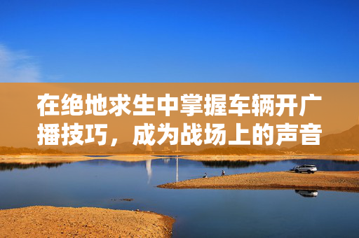 在绝地求生中掌握车辆开广播技巧，成为战场上的声音大师
