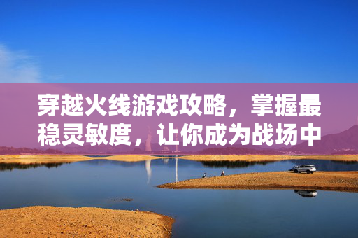 穿越火线游戏攻略，掌握最稳灵敏度，让你成为战场中的狙击之王！