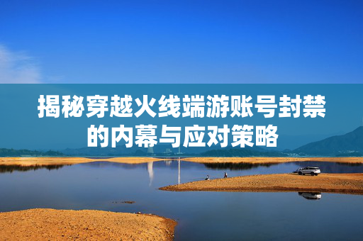 揭秘穿越火线端游账号封禁的内幕与应对策略