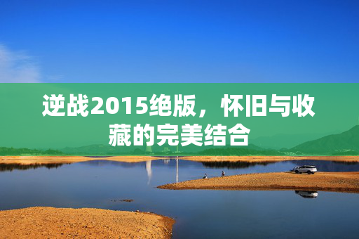 逆战2015绝版，怀旧与收藏的完美结合