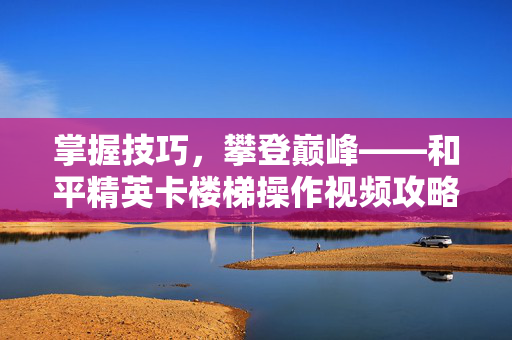 掌握技巧，攀登巅峰——和平精英卡楼梯操作视频攻略