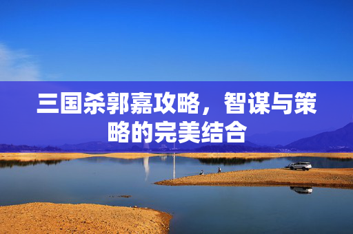 三国杀郭嘉攻略，智谋与策略的完美结合