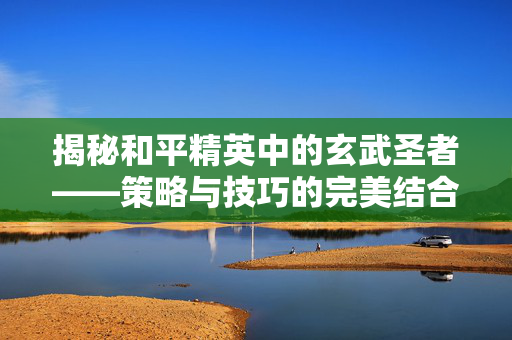 揭秘和平精英中的玄武圣者——策略与技巧的完美结合