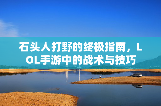 石头人打野的终极指南，LOL手游中的战术与技巧